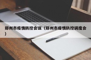 郑州市疫情防控会议（郑州市疫情防控调度会）