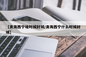 【青海西宁啥时候封城/青海西宁什么时候封城】