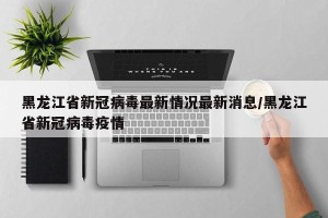 黑龙江省新冠病毒最新情况最新消息/黑龙江省新冠病毒疫情