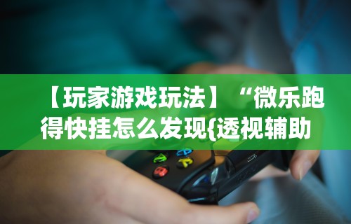 【玩家游戏玩法】“微乐跑得快挂怎么发现{透视辅助}全揭秘