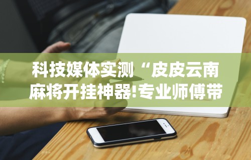 科技媒体实测“皮皮云南麻将开挂神器!专业师傅带你一起了解(确实有挂)
