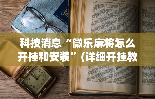 科技消息“微乐麻将怎么开挂和安装”(详细开挂教程)