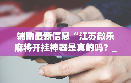 辅助最新信息“江苏微乐麻将开挂神器是真的吗？_游戏_玩家_工具