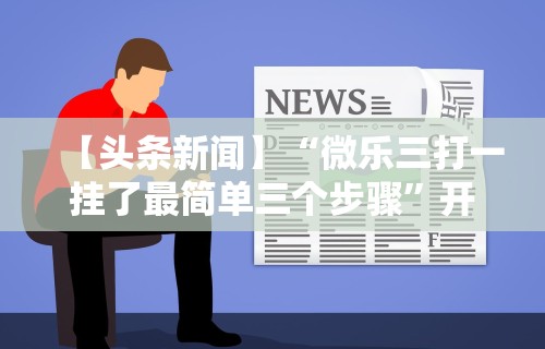 【头条新闻】“微乐三打一挂了最简单三个步骤	”开挂方法
