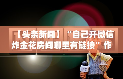 【头条新闻】“自己开微信炸金花房间哪里有链接”作弊(透视)透视辅助