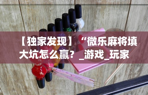 【独家发现】“微乐麻将填大坑怎么赢?_游戏_玩家_工具 【独家发现】“微乐麻将填大坑怎么赢?_游戏_玩家_工具