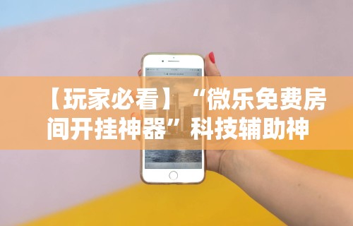 【玩家必看】“微乐免费房间开挂神器	”科技辅助神器手机版教程