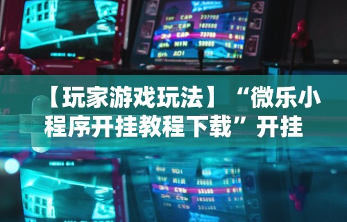 【玩家游戏玩法】“微乐小程序开挂教程下载	”开挂辅助脚本+详细开挂