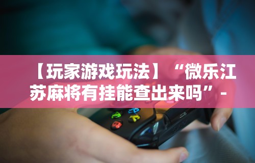 【玩家游戏玩法】“微乐江苏麻将有挂能查出来吗”-必赢神器安装