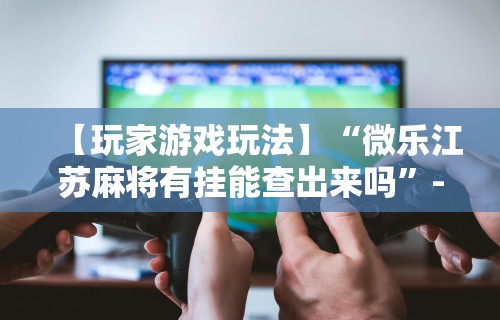【玩家游戏玩法】“微乐江苏麻将有挂能查出来吗”-必赢神器安装