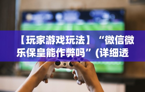 【玩家游戏玩法】“微信微乐保皇能作弊吗”(详细透视教程)-