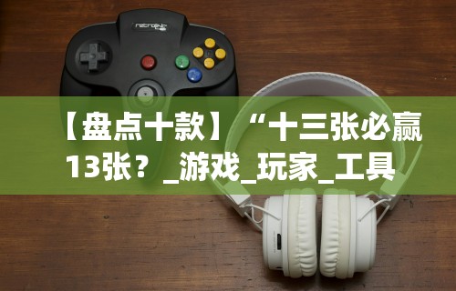 【盘点十款】“十三张必赢13张?_游戏_玩家_工具 【盘点十款】“十三张必赢13张?_游戏_玩家_工具