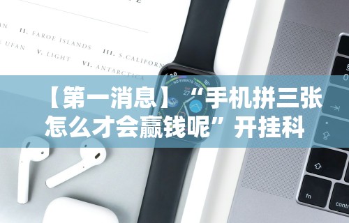 【第一消息】“手机拼三张怎么才会赢钱呢	”开挂科技辅助神器手机