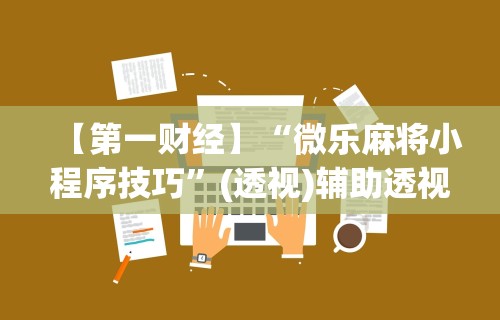 【第一财经】“微乐麻将小程序技巧	”(透视)辅助透视教程