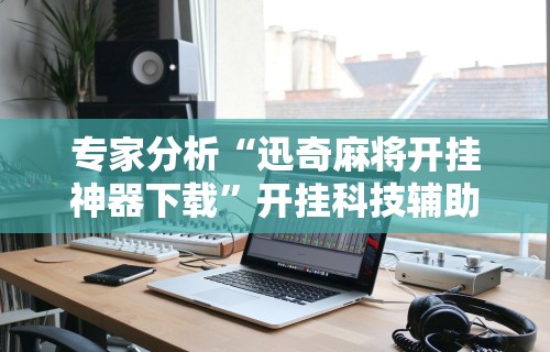 专家分析“迅奇麻将开挂神器下载	”开挂科技辅助神器手机