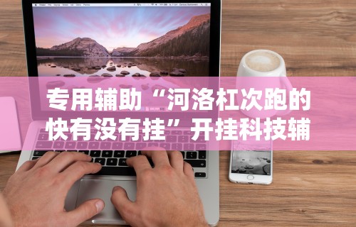 专用辅助“河洛杠次跑的快有没有挂”开挂科技辅助神器手机