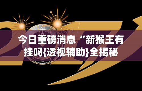 今日重磅消息“新猴王有挂吗{透视辅助}全揭秘 今日重磅消息“新猴王有挂吗{透视辅助}全揭秘
