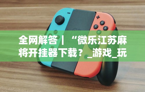 全网解答|“微乐江苏麻将开挂器下载?_游戏_玩家_工具 全网解答|“微乐江苏麻将开挂器下载?_游戏_玩家_工具