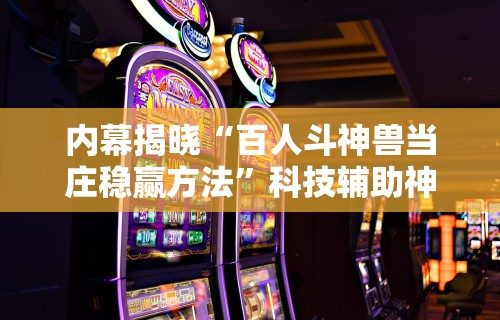内幕揭晓“百人斗神兽当庄稳赢方法	”科技辅助神器手机版教程