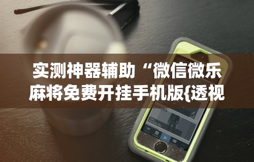 实测神器辅助“微信微乐麻将免费开挂手机版{透视辅助}全揭秘