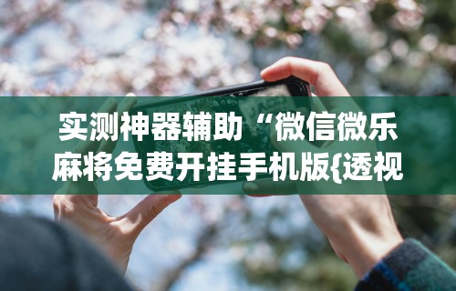 实测神器辅助“微信微乐麻将免费开挂手机版{透视辅助}全揭秘
