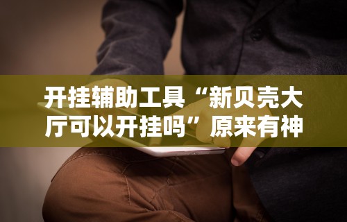 开挂辅助工具“新贝壳大厅可以开挂吗	”原来有神器下载!