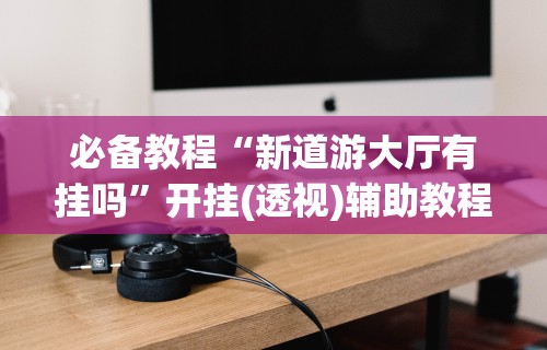 必备教程“新道游大厅有挂吗”开挂(透视)辅助教程