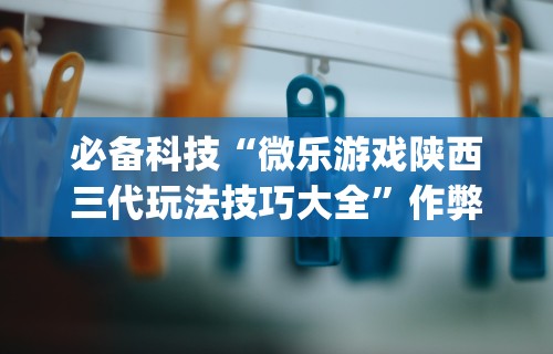 必备科技“微乐游戏陕西三代玩法技巧大全	”作弊挂(辅助外挂+