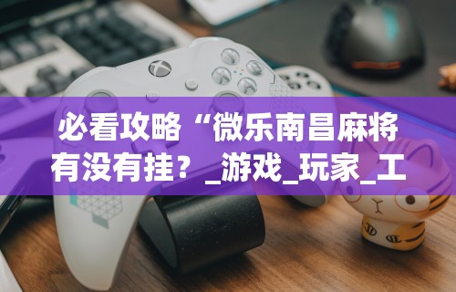 必看攻略“微乐南昌麻将有没有挂?_游戏_玩家_工具 必看攻略“微乐南昌麻将有没有挂?_游戏_玩家_工具