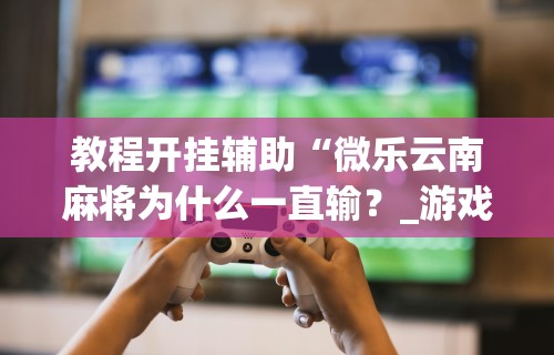 教程开挂辅助“微乐云南麻将为什么一直输?_游戏_玩家_工具 教程开挂辅助“微乐云南麻将为什么一直输?_游戏_玩家_工具