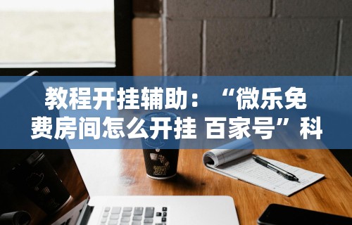 教程开挂辅助：“微乐免费房间怎么开挂 百家号”科技辅助神器手机版教程