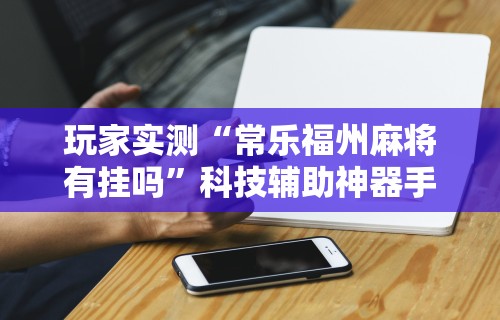 玩家实测“常乐福州麻将有挂吗”科技辅助神器手机
