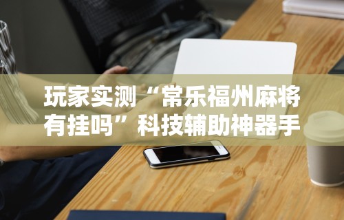 玩家实测“常乐福州麻将有挂吗”科技辅助神器手机