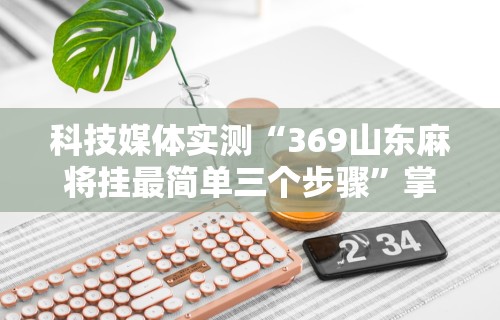 科技媒体实测“369山东麻将挂最简单三个步骤”掌握辅助功能必胜规则