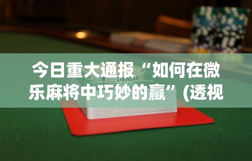 今日重大通报“如何在微乐麻将中巧妙的赢	”(透视挂)最新辅助详细教程