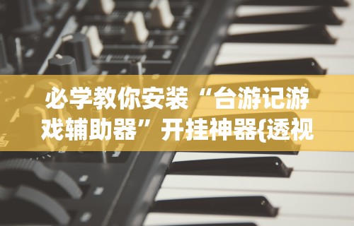 必学教你安装“台游记游戏辅助器	”开挂神器{透视辅助}全揭秘