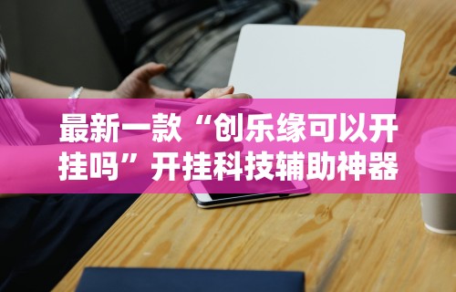最新一款“创乐缘可以开挂吗”开挂科技辅助神器手机