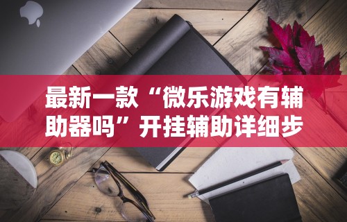 最新一款“微乐游戏有辅助器吗”开挂辅助详细步骤