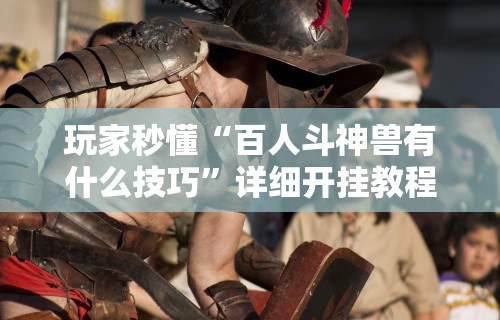 玩家秒懂“百人斗神兽有什么技巧”详细开挂教程