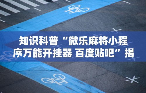 知识科普“微乐麻将小程序万能开挂器 百度贴吧	”揭秘透视辅助万能挂用法