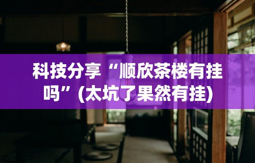 科技分享“顺欣茶楼有挂吗”(太坑了果然有挂)