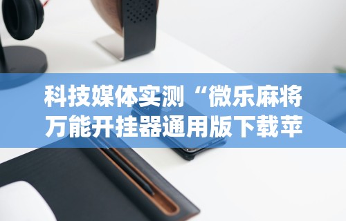 科技媒体实测“微乐麻将万能开挂器通用版下载苹果手机!专业师傅带你一起了解(确实有挂) 科技媒体实测“微乐麻将万能开挂器通用版下载苹果手机!专业师傅带你一起了解(确实有挂)