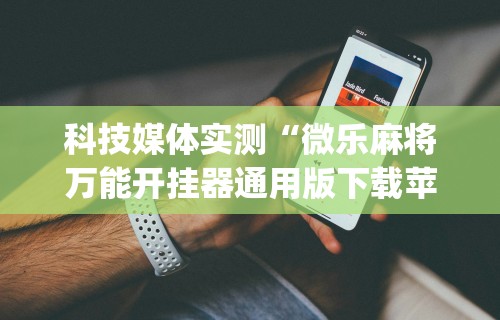科技媒体实测“微乐麻将万能开挂器通用版下载苹果手机!专业师傅带你一起了解(确实有挂) 科技媒体实测“微乐麻将万能开挂器通用版下载苹果手机!专业师傅带你一起了解(确实有挂)