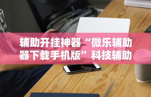 辅助开挂神器“微乐辅助器下载手机版”科技辅助神器手机版教程