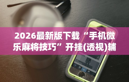 2026最新版下载“手机微乐麻将技巧”开挂(透视)辅助教程