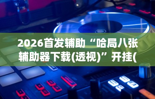 2026首发辅助“哈局八张辅助器下载(透视)”开挂(透视)辅助教程