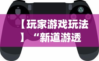 【玩家游戏玩法】“新道游透视辅助器(免费)中文版	”开挂神器{透视辅助}全揭秘